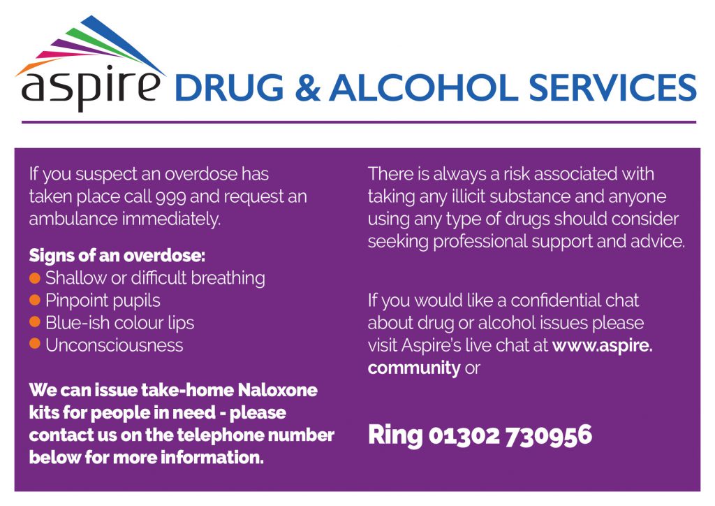 If you suspect an overdose has taken place call 999 and request an ambulance immediately. Signs of an overdose: Shallow or difficult breathing Pinpoint pupils Blue-ish colour lips Unconsciousness We can issue take-home Naloxone kits for people in need - please contact us on the telephone number below for more information. There is always a risk associated with taking any illicit substance and anyone using any type of drugs should consider seeking professional support and advice. If you would like a confidential chat about drug or alcohol issues please visit Aspire’s live chat at www.aspire.community or Telephone 01302 730956